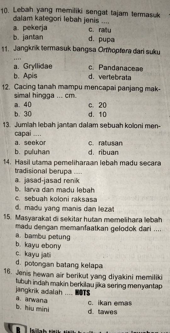 Lebah yang memiliki sengat tajam termasuk
dalam kategori lebah jenis ....
a. pekerja c. ratu
b. jantan d. pupa
11. Jangkrik termasuk bangsa Orthoptera dari suku
_…
a. Gryllidae c. Pandanaceae
b. Apis d. vertebrata
12. Cacing tanah mampu mencapai panjang mak-
simal hingga ... cm.
a. 40 c. 20
b. 30 d. 10
13. Jumlah lebah jantan dalam sebuah koloni men-
capai ....
a. seekor c. ratusan
b. puluhan d. ribuan
14. Hasil utama pemeliharaan lebah madu secara
tradisional berupa ....
a. jasad-jasad renik
b. larva dan madu lebah
c. sebuah koloni raksasa
d. madu yang manis dan lezat
15. Masyarakat di sekitar hutan memelihara lebah
madu dengan memanfaatkan gelodok dari ....
a. bambu petung
b. kayu ebony
c. kayu jati
d. potongan batang kelapa
16. Jenis hewan air berikut yang diyakini memiliki
tubuh indah makin berkilau jika sering menyantap
jangkrik adalah …. HOTS
a. arwana
c. ikan emas
b. hiu mini
d. tawes