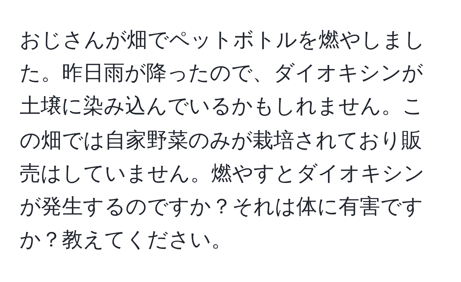 おじさんが畑でペットボトルを燃やしました。昨日雨が降ったので、ダイオキシンが土壌に染み込んでいるかもしれません。この畑では自家野菜のみが栽培されており販売はしていません。燃やすとダイオキシンが発生するのですか？それは体に有害ですか？教えてください。