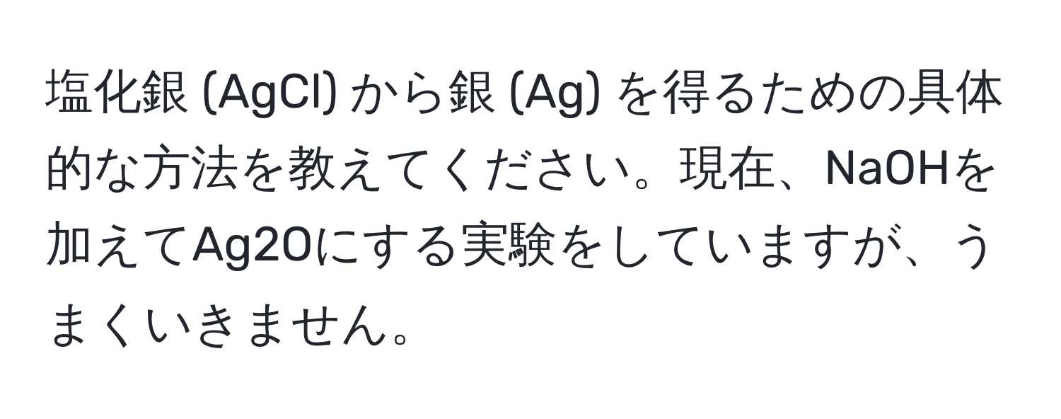 塩化銀 (AgCl) から銀 (Ag) を得るための具体的な方法を教えてください。現在、NaOHを加えてAg2Oにする実験をしていますが、うまくいきません。