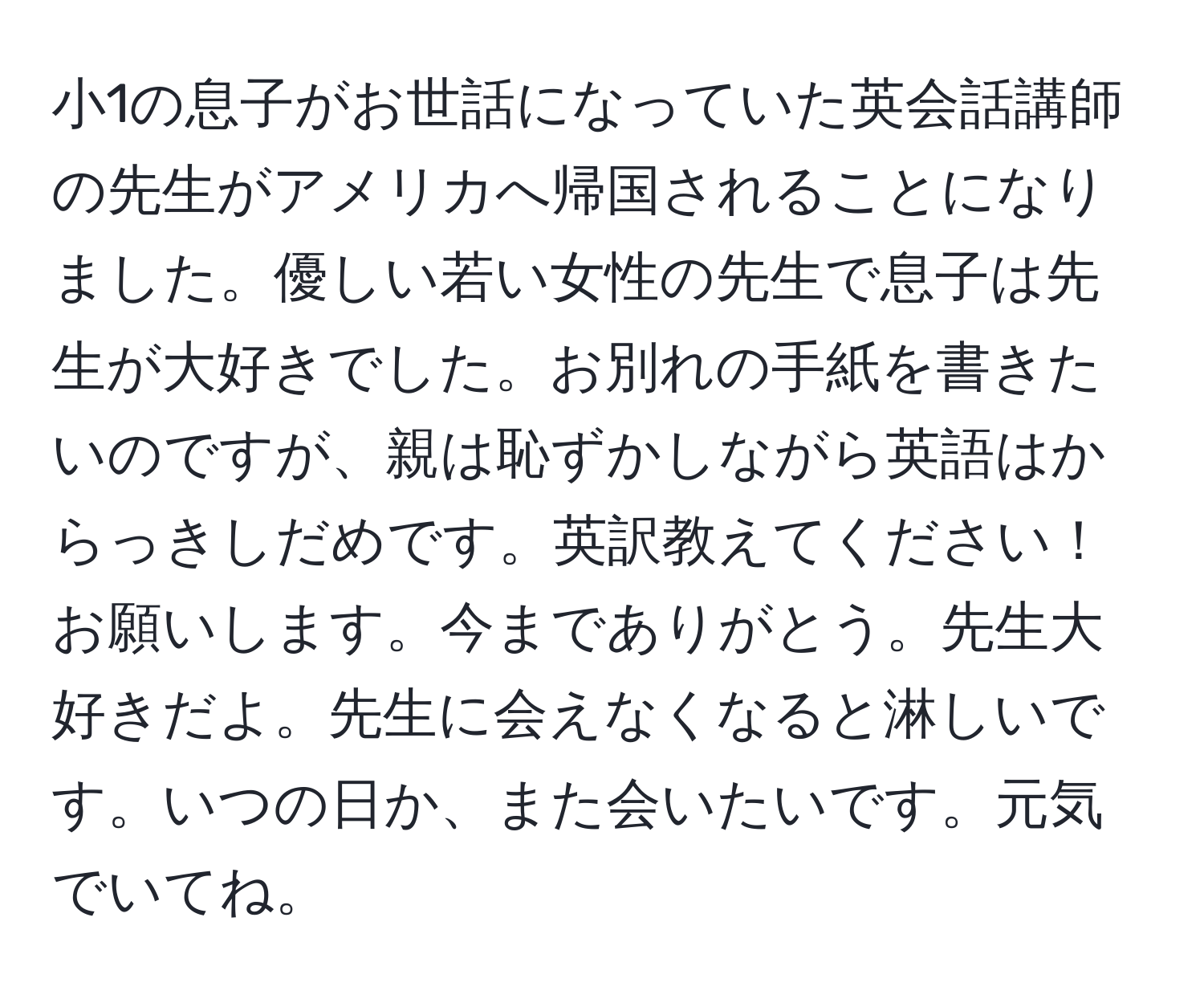 小1の息子がお世話になっていた英会話講師の先生がアメリカへ帰国されることになりました。優しい若い女性の先生で息子は先生が大好きでした。お別れの手紙を書きたいのですが、親は恥ずかしながら英語はからっきしだめです。英訳教えてください！お願いします。今までありがとう。先生大好きだよ。先生に会えなくなると淋しいです。いつの日か、また会いたいです。元気でいてね。