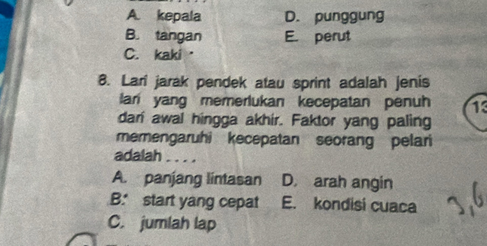 A. kepala D. punggung
B. tangan E perut
C. kaki·
8. Lari jarak pendek atau sprint adalah jenis
lan yang memerlukan kecepatan penuh 13
dari awal hingga akhir. Faktor yang paling
memengaruhi kecepatan seorang pelari
adalah . . . .
A. panjang lintasan D. arah angin
B. start yang cepat E. kondisi cuaca
C. jumlah lap