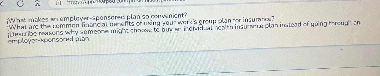 ¡What makes an employer-sponsored plan so convenient? 
;What are the common financial benefits of using your work's group plan for insurance? 
¡Describe reasons why someone might choose to buy an individual health insurance plan instead of going through an 
employer-sponsored plan.