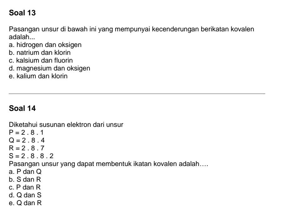 Soal 13
Pasangan unsur di bawah ini yang mempunyai kecenderungan berikatan kovalen
adalah...
a. hidrogen dan oksigen
b. natrium dan klorin
c. kalsium dan fluorin
d. magnesium dan oksigen
e. kalium dan klorin
Soal 14
Diketahui susunan elektron dari unsur
P=2.8.1
Q=2.8.4
R=2.8.7
S=2.8.8.2
Pasangan unsur yang dapat membentuk ikatan kovalen adalah....
a. P dan Q
b. S dan R
c. P dan R
d. Q dan S
e. Q dan R