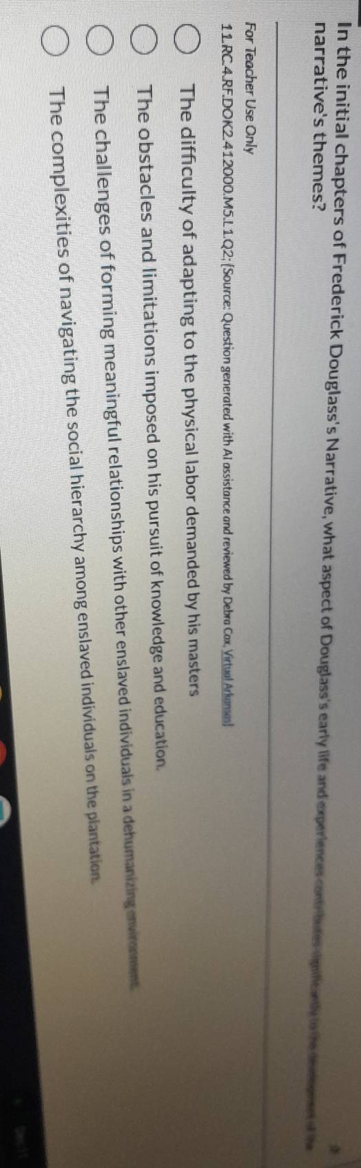 In the initial chapters of Frederick Douglass's Narrative, what aspect of Douglass's early life and experiences contributes mificantly to the decant f t
narrative's themes?
For Teacher Use Only
11.RC.4.RF.DOK2.412000.M5.L 1.Q2; [Source: Question generated with AI assistance and reviewed by Debra Cax, Virtual Arkames)
The difficulty of adapting to the physical labor demanded by his masters
The obstacles and limitations imposed on his pursuit of knowledge and education.
The challenges of forming meaningful relationships with other enslaved individuals in a dehumanizing environment
The complexities of navigating the social hierarchy among enslaved individuals on the plantation.
Sact