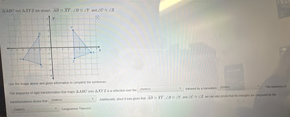 △ ABC and △ XYZ are shown. overline AB≌ overline XY, ∠ B≌ ∠ Y and ∠ C≌ ∠ Z
Use the image above and given information to complete the sentences 
The sequence of rigid transformation that maps △ ABC onto △ XYZ is a reflection over the (Select) followed by a translation (Select) This sequence of 
transformations shows that (Select) . Additionally, since it was given that overline AB≌ overline XY, ∠ B≌ ∠ Y , and ∠ C ∠ Z , we can also prove that the triangles are congruent by the 
(Select) Congruence Theorem