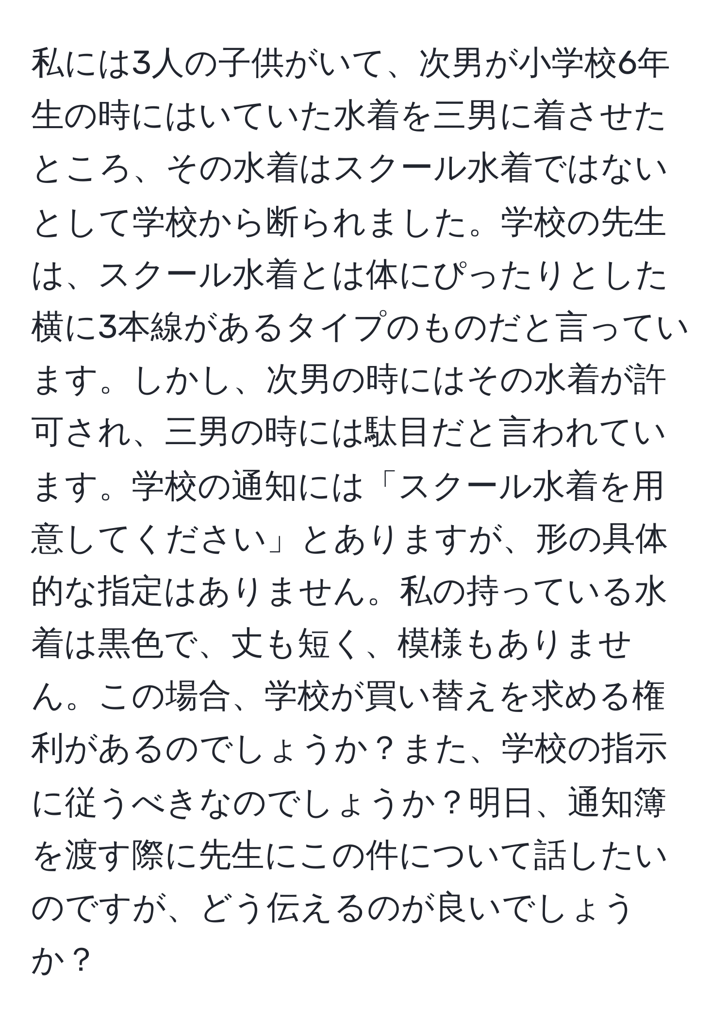 私には3人の子供がいて、次男が小学校6年生の時にはいていた水着を三男に着させたところ、その水着はスクール水着ではないとして学校から断られました。学校の先生は、スクール水着とは体にぴったりとした横に3本線があるタイプのものだと言っています。しかし、次男の時にはその水着が許可され、三男の時には駄目だと言われています。学校の通知には「スクール水着を用意してください」とありますが、形の具体的な指定はありません。私の持っている水着は黒色で、丈も短く、模様もありません。この場合、学校が買い替えを求める権利があるのでしょうか？また、学校の指示に従うべきなのでしょうか？明日、通知簿を渡す際に先生にこの件について話したいのですが、どう伝えるのが良いでしょうか？