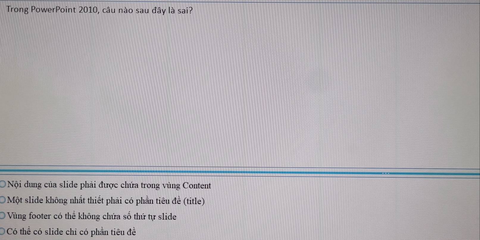 Trong PowerPoint 2010, câu nào sau đây là sai?
Nội dung của slide phải được chứa trong vùng Content
Một slide không nhất thiết phải có phần tiêu đề (title)
Vùng footer có thể không chứa số thứ tự slide
Có thể có slide chỉ có phần tiêu đề