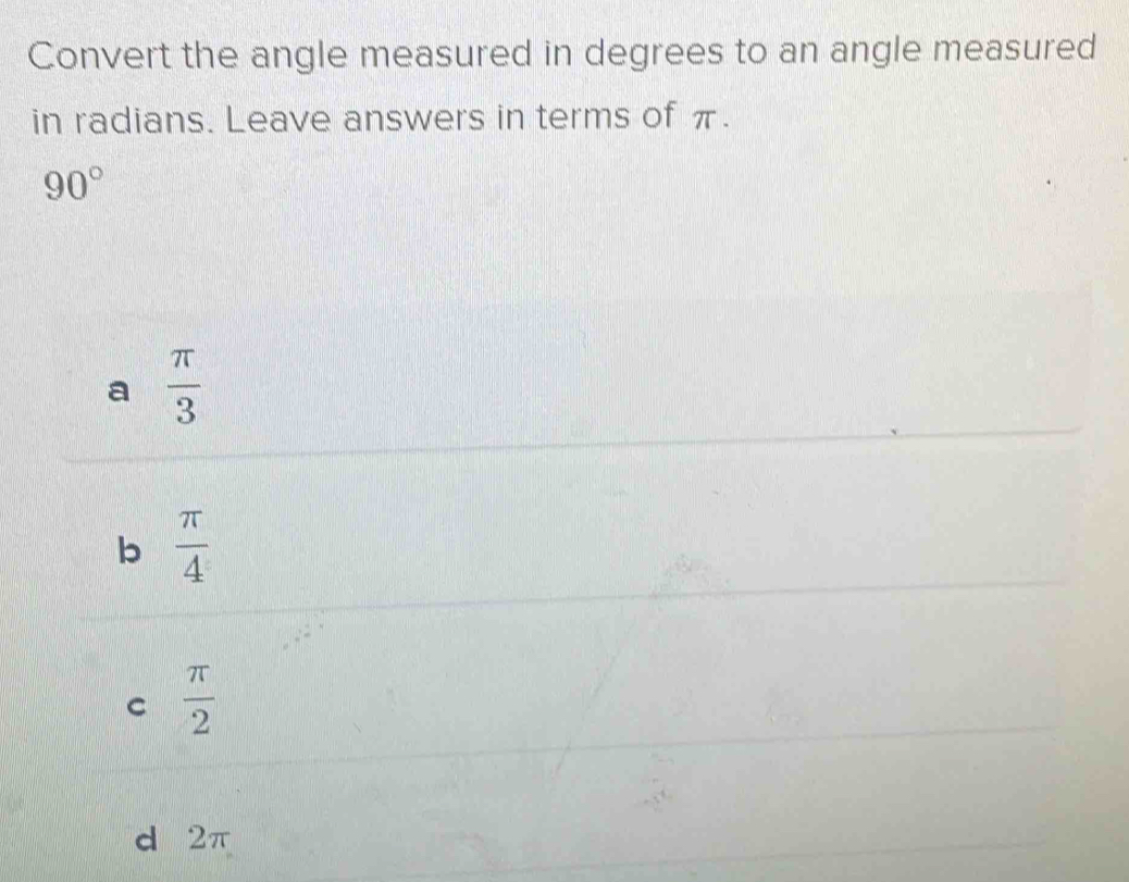 Convert the angle measured in degrees to an angle measured
in radians. Leave answers in terms of π.
90°
a  π /3 
b  π /4 
C  π /2 
d 2π