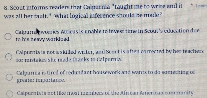 Scout informs readers that Calpurnia "taught me to write and it * 1 poin
was all her fault." What logical inference should be made?
Calpurni worries Atticus is unable to invest time in Scout’s education due
to his heavy workload.
Calpurnia is not a skilled writer, and Scout is often corrected by her teachers
for mistakes she made thanks to Calpurnia.
Calpurnia is tired of redundant housework and wants to do something of
greater importance.
Calpurnia is not like most members of the African American community.