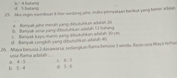 c. 4 batang
d. 5 batang
25. Jika ingin membuat 8 liter wedang jahe, maka pernyataan berikut yang benar adalah
. . . .
a. Banyak jahe merah yang dibutuhkan adalah 20.
b. Banyak serai yang dibutuhkan adalah 12 batang.
c. Banyak kayu manis yang dibutuhkan adalah 30 cm.
d. Banyak cengkih yang dibutuhkan adalah 40.
26. Maya berusia 2 dasawarsa, sedangkan Rama berusia 3 windu. Rasio usia Maya terhac
usia Rama adalah ... .
C.
a. 4:5 6:5
b. 5:4
d. 5:6