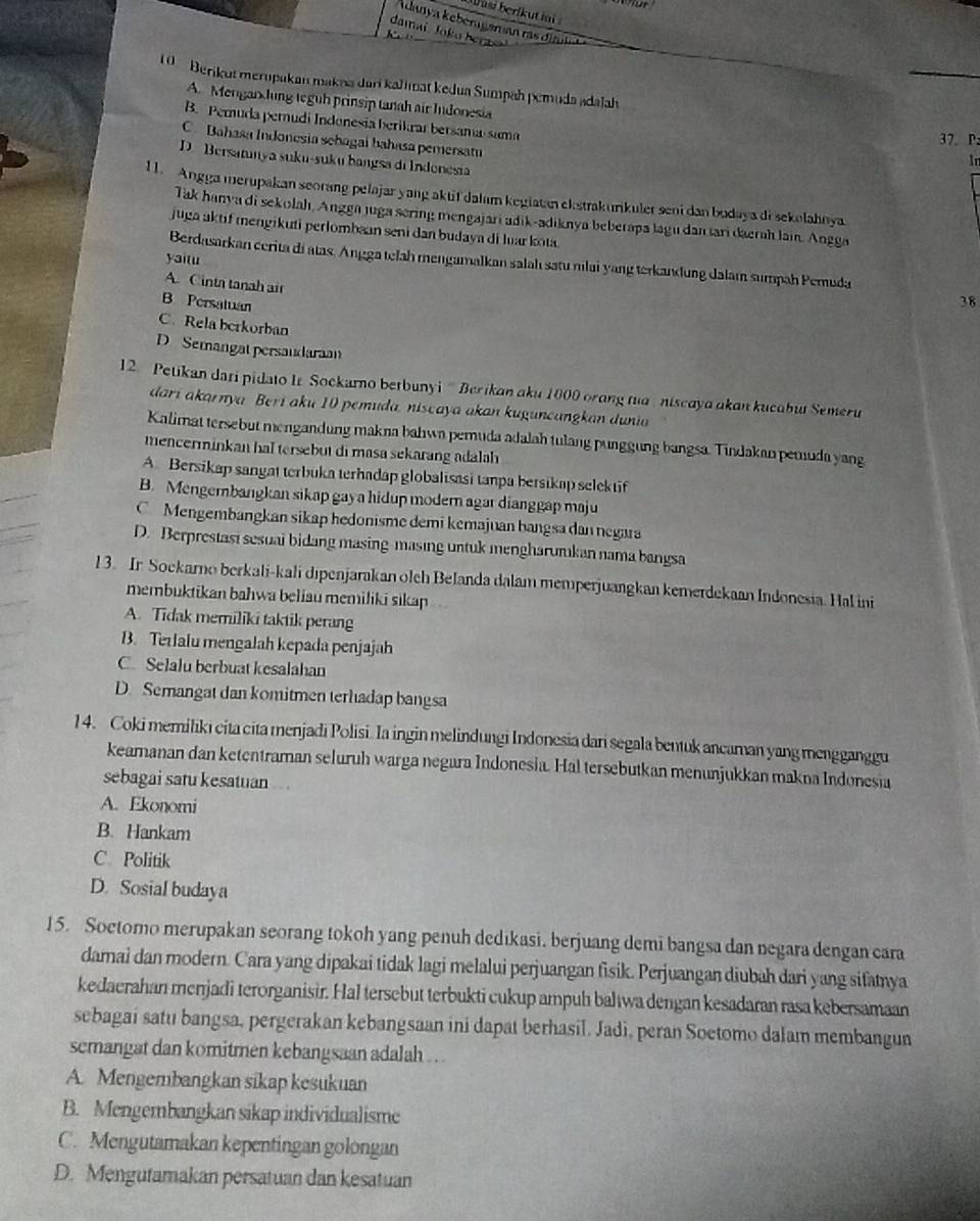 Dusi beríkut ii 
danya kebergansan rás di t
damai. Joko ber   
1   Berikut merupakan makna dari kalimat kedua Sumpah pemuda adalah
A. Mengarhung teguh prinsip tanah air Indonesia
B. Peruda pernudi Indonesia berikrar bersama-sama 37. Pz
C.Bahasa Indonesia sehagai bahasa pemersat
D.Bersatunya suku-suku bangsa di Indenesia
1n
11. Angga merupakan seorang pelajar yang aktif dalam kegiatan ekstrakunkuler seni dan budaya di sekelahnya
Tak hanya di sekolah, Angga juga sering mengajari adik-adiknya beberapa lagu dan tari daerah lain. Angge
juga aktif mengikuti perlombaan seni dan budaya di luarkota
yaitu
Berdasarkan cerita di atas. Angga telah mengamalkan salah satu nilai yang terkandung dalam sumpah Pemuda
A. Cinta tanah ai
B Persatuan
38
C. Rela berkorban
D Semangat persaudaraan
12. Petikan dari pidato Ir Sockarno betbunyi  '' Berikan aku 1000 orang tua  niscaya akan kucabut Semeru
dari akarnya Beri aku 10 pemuda, niscaya akan kuguncangkan dunia
Kalimat tersebut mengandung makna bahwa pemuda adalah tulang punggung bangsa. Tindakan pemuda yang
mencerminkan hal tersebut di masa sekarang adalah 
A. Bersikap sangat terbuka terhadap globalisasi tanpa bersikap selek tif
B. Mengembangkan sikap gay a hidup modern agar dianggap maju
C Mengembangkan sikap hedonisme demi kemajuan bangsa dan negara
D. Berprestast sesuai bidang masing-masing untuk mengharumkan nama bangsa
13. Ir Sockarno berkali-kali dıpenjarakan olch Belanda dalam memperjuangkan kemerdekaan Indonesia. Hal ini
membuktikan bahwa beliau memiliki sikap
A. Tidak memiliki taktik perang
B. Terlalu mengalah kepada penjajah
C. Selalu berbuat kesalahan
D. Semangat dan komitmen terhadap bangsa
14. Coki memiliki cita cita menjadi Polisi. Ia ingin melindungi Indonesia dari segala bentuk ancaman yang mengganggu
keamanan dan ketentraman seluruh warga negara Indonesia. Hal tersebutkan menunjukkan makna Indonesia
sebagai satu kesatuan
A. Ekonomi
B. Hankam
C Politik
D. Sosial budaya
15. Soetomo merupakan seorang tokoh yang penuh dedikasi, berjuang demi bangsa dan negara dengan cara
damai dan modern. Cara yang dipakai tidak lagi melalui perjuangan fisik. Perjuangan diubah dari yang sifamnya
kedaerahan menjadi terorganisir. Hal tersebut terbukti cukup ampuh baltwa dengan kesadaran rasa kebersamaan
sebagai satu bangsa, pergerakan kebangsaan ini dapat berhasil. Jadi, peran Soetomo dalam membangun
semangat dan komitmen kebangsaan adalah . . .
A. Mengembangkan sikap kesukuan
B. Mengembangkan sikap individualisme
C. Mengutamakan kepentingan golongan
D. Mengutamakan persatuan dan kesatuan