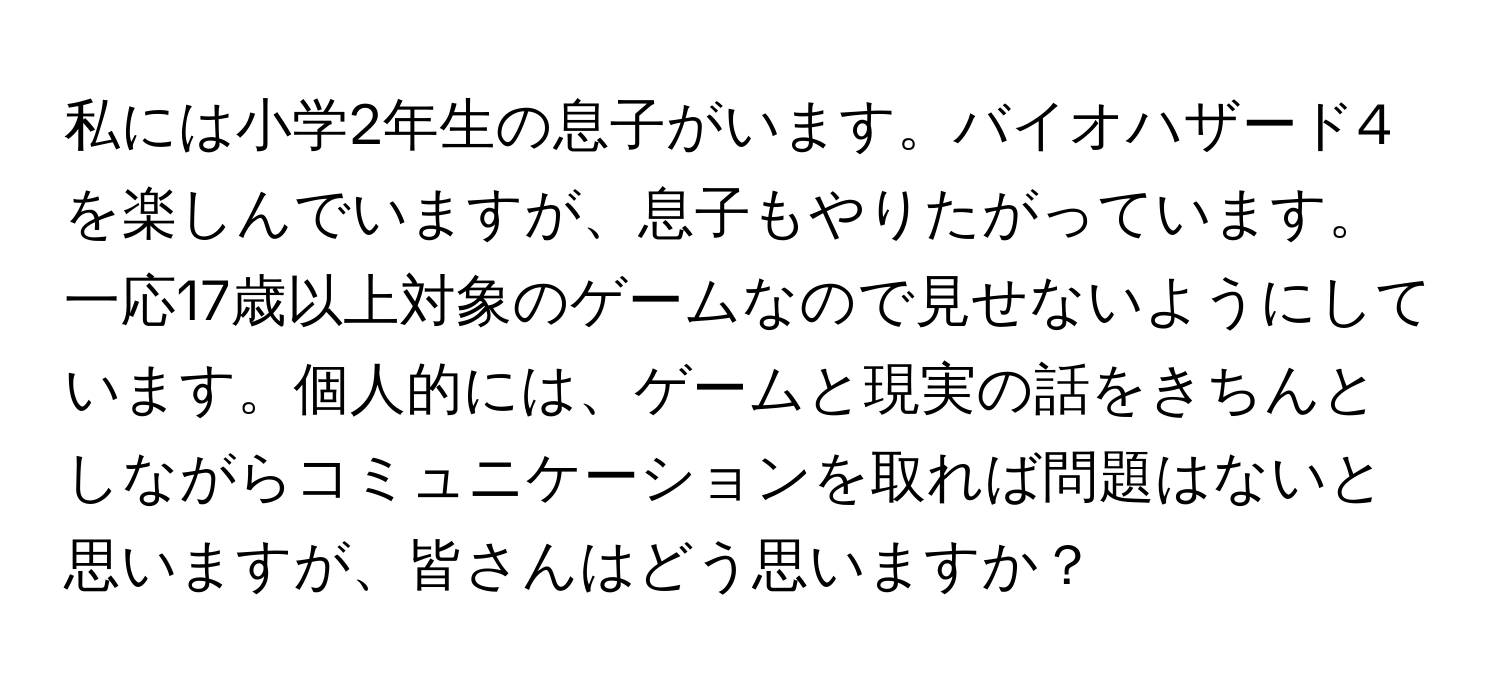 私には小学2年生の息子がいます。バイオハザード4を楽しんでいますが、息子もやりたがっています。一応17歳以上対象のゲームなので見せないようにしています。個人的には、ゲームと現実の話をきちんとしながらコミュニケーションを取れば問題はないと思いますが、皆さんはどう思いますか？