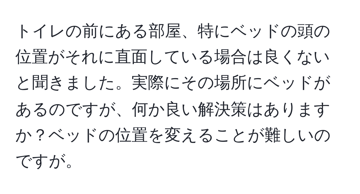 トイレの前にある部屋、特にベッドの頭の位置がそれに直面している場合は良くないと聞きました。実際にその場所にベッドがあるのですが、何か良い解決策はありますか？ベッドの位置を変えることが難しいのですが。