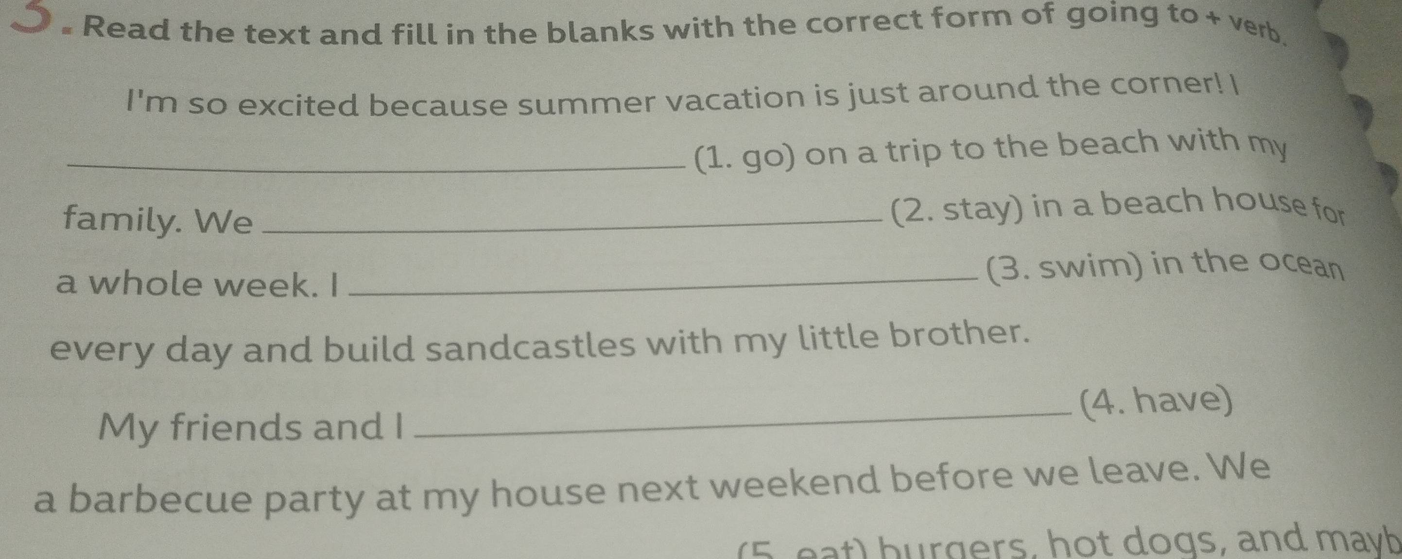 Read the text and fill in the blanks with the correct form of going to + verb. 
I'm so excited because summer vacation is just around the corner! I 
_(1. go) on a trip to the beach with my 
family. We _(2. stay) in a beach house for 
a whole week. I _(3. swim) in the ocean 
every day and build sandcastles with my little brother. 
_(4. have) 
My friends and I 
a barbecue party at my house next weekend before we leave. We 
(5, eat) hurgers, hot dogs, and mayb