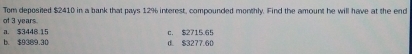 Tom deposited $2410 in a bank that pays 12% interest, compounded monthly. Find the amount he will have at the end
of 3 years.
a. $3448.15 c. $2715.65
h $9389 30 d. $3277.60