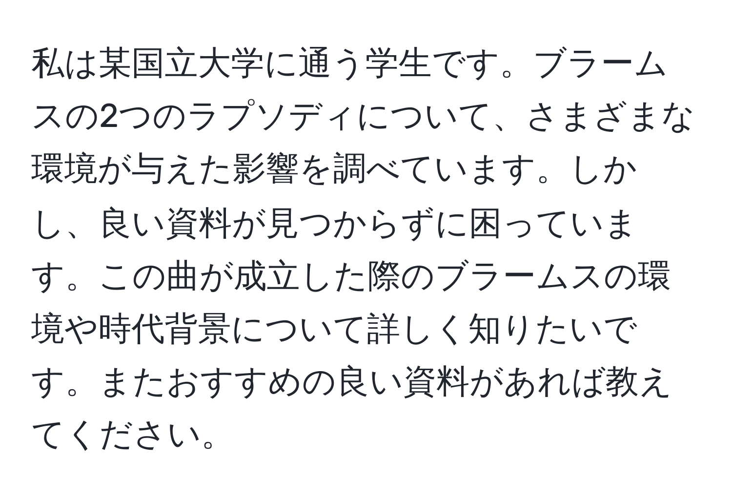 私は某国立大学に通う学生です。ブラームスの2つのラプソディについて、さまざまな環境が与えた影響を調べています。しかし、良い資料が見つからずに困っています。この曲が成立した際のブラームスの環境や時代背景について詳しく知りたいです。またおすすめの良い資料があれば教えてください。