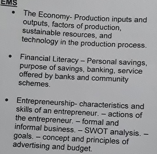 EMS 
The Economy- Production inputs and 
outputs, factors of production, 
sustainable resources, and 
technology in the production process. 
Financial Literacy - Personal savings, 
purpose of savings, banking, service 
offered by banks and community 
schemes. 
Entrepreneurship- characteristics and 
skills of an entrepreneur. - actions of 
the entrepreneur. - formal and 
informal business. - SWOT analysis. - 
goals. - concept and principles of 
advertising and budget.