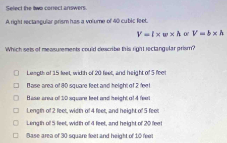 Select the two correct answers.
A right rectangular prism has a volume of 40 cubic feet.
V=l* w* h or V=b* h
Which sets of measurements could describe this right rectangular prism?
Length of 15 feet, width of 20 feet, and height of 5 feet
Base area of 80 square feet and height of 2 feet
Base area of 10 square feet and height of 4 feet
Length of 2 feet, width of 4 feet, and height of 5 feet
Length of 5 feet, width of 4 feet, and height of 20 feet
Base area of 30 square feet and height of 10 feet