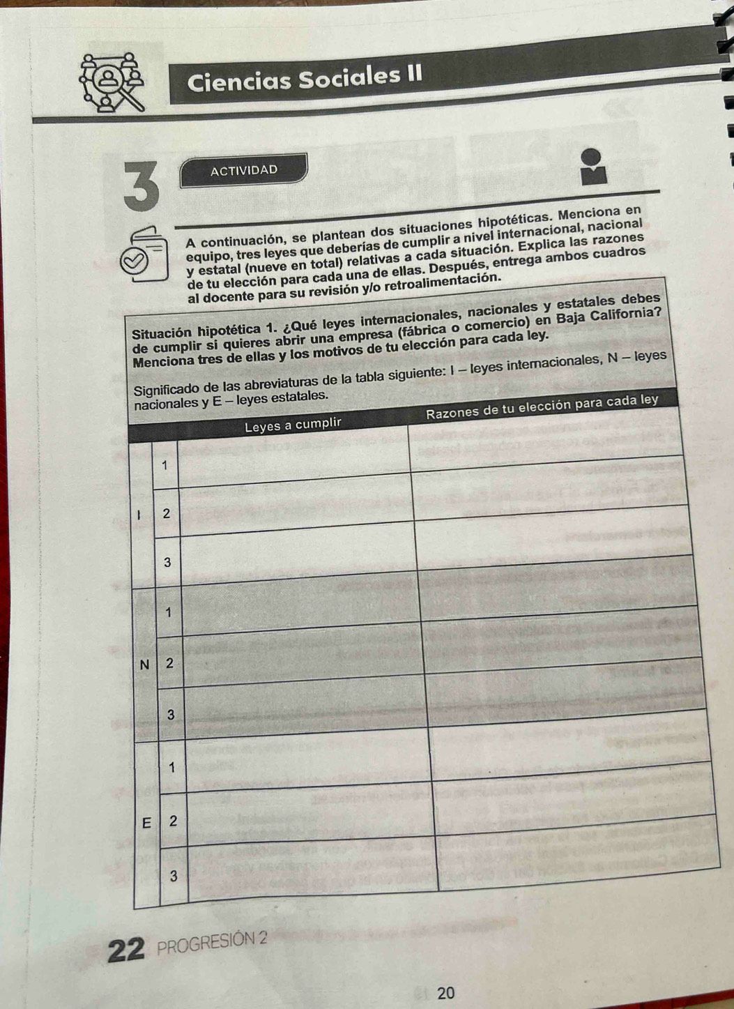 Ciencias Sociales II
3 ACTIVIDAD
A continuación, se plantean dos situaciones hipotéticas. Menciona en
equipo, tres leyes que deberías de cumplir a nivel internacional, nacional
tivas a cada situación. Explica las razones
ga ambos cuadros
22 PROGRESIÓN 2
20