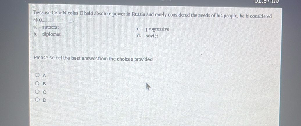 01:57:09
Because Czar Nicolas II held absolute power in Russia and rarely considered the needs of his people, he is considered
_ a(n).
a. autocrat c. progressive
b. diplomat d. soviet
Please select the best answer from the choices provided
A
B
C
D