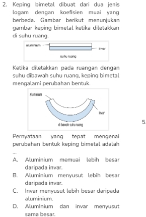 Keping bimetal dibuat dari dua jenis
logam dengan koefisien muai yang
berbeda. Gambar berikut menunjukan
gambar keping bimetal ketika diletakkan
di suhu ruang.
Ketika diletakkan pada ruangan dengan
suhu dibawah suhu ruang, keping bimetal
mengalami perubahan bentuk.
5
Pernyataan yang tepat mengenai
perubahan bentuk keping bimetal adalah
'''
A. Aluminium memuai lebih besar
daripada invar.
B. Aluminium menyusut lebih besar
daripada invar.
C. Invar menyusut lebih besar daripada
aluminium.
D. AlumInium dan invar menyusut
sama besar.