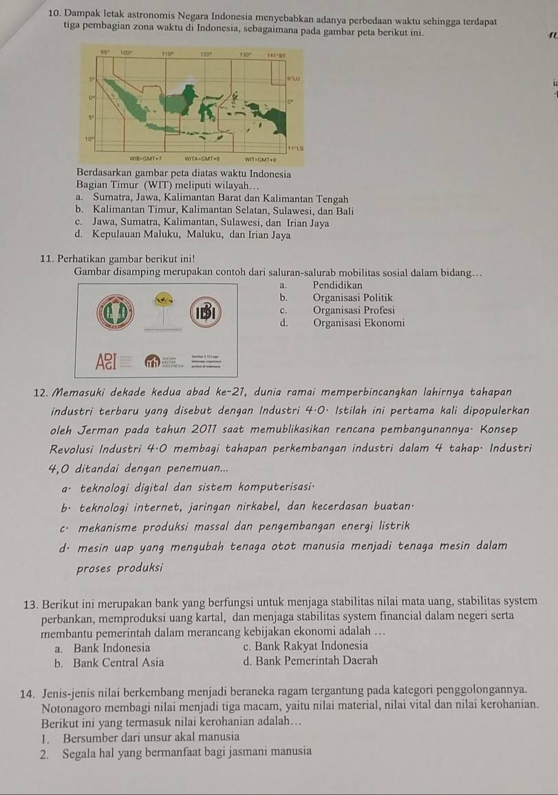 Dampak letak astronomis Negara Indonesia menyebabkan adanya perbedaan waktu sehingga terdapat
tiga pembagian zona waktu di Indonesia, sebagaimana pada gambar peta berikut ini.
1
Berdasarkan gambar peta diatas waktu Indonesia
Bagian Timur (WIT) meliputi wilayah…
a. Sumatra, Jawa, Kalimantan Barat dan Kalimantan Tengah
b. Kalimantan Timur, Kalimantan Selatan, Sulawesi, dan Bali
c. Jawa, Sumatra, Kalimantan, Sulawesi, dan Irian Jaya
d. Kepulauan Maluku, Maluku, dan Irian Jaya
11. Perhatikan gambar berikut ini!
Gambar disamping merupakan contoh dari saluran-salurab mobilitas sosial dalam bidang...
a.    Pendidikan
b. Organisasi Politik
c. Organisasi Profesi
d. Organisasi Ekonomi
12. Memasuki dekade kedua abad ke-27 ',  dunia ramai memperbincangkan lahirnya tahapan 
industri terbaru yang disebut dengan Industri 4·0. Istilah ini pertama kali dipopulerkan
oleh Jerman pada tahun 2011 saat memublikasikan rencana pembangunannya. Konsep
Revolusi Industri 4·0 membagi tahapan perkembangan industri dalam 4 tahap. Industri
4,0 ditandai dengan penemuan...
a. teknologi digital dan sistem komputerisasi.
b· teknologi internet, jaringan nirkabel, dan kecerdasan buatan.
c· mekanisme produksi massal dan pengembangan energi listrik
d· mesin uap yang mengubah tenaga otot manusia menjadi tenaga mesin dalam
proses produksi
13. Berikut ini merupakan bank yang berfungsi untuk menjaga stabilitas nilai mata uang, stabilitas system
perbankan, memproduksi uang kartal, dan menjaga stabilitas system financial dalam negeri serta
membantu pemerintah dalam merancang kebijakan ekonomi adalah ….
a. Bank Indonesia c. Bank Rakyat Indonesia
b. Bank Central Asia d. Bank Pemerintah Daerah
14. Jenis-jenis nilai berkembang menjadi beraneka ragam tergantung pada kategori penggolongannya.
Notonagoro membagi nilai menjadi tiga macam, yaitu nilai material, nilai vital dan nilai kerohanian.
Berikut ini yang termasuk nilai kerohanian adalah…
1. Bersumber dari unsur akal manusia
2. Segala hal yang bermanfaat bagi jasmani manusia