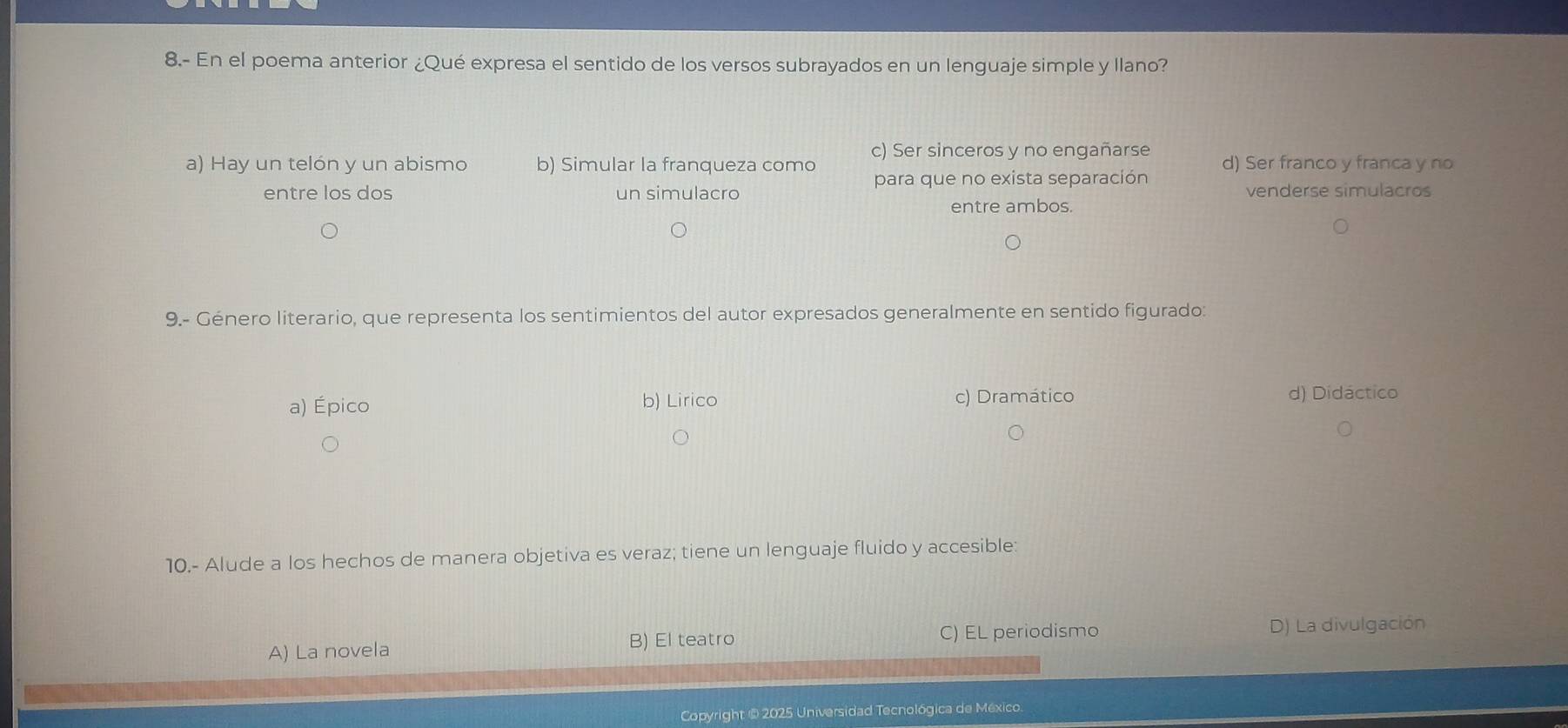 8.- En el poema anterior ¿Qué expresa el sentido de los versos subrayados en un lenguaje simple y llano?
c) Ser sinceros y no engañarse
a) Hay un telón y un abismo b) Simular la franqueza como para que no exista separación d) Ser franco y franca y no
entre los dos un simulacro venderse simulacros
entre ambos.
9.- Género literario, que representa los sentimientos del autor expresados generalmente en sentido figurado:
a) Épico b) Lirico c) Dramático
d) Didáctico
10.- Alude a los hechos de manera objetiva es veraz; tiene un lenguaje fluido y accesible:
B) El teatro C) EL periodismo
A) La novela D) La divulgación
Copyright @ 2025 Universidad Tecnológica de México