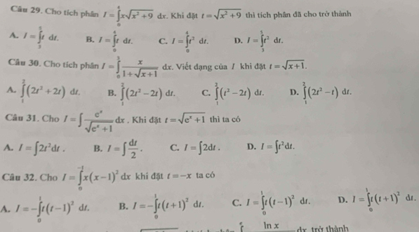 Cho tích phân I=∈tlimits _0^(4xsqrt(x^2)+9)dx. :. Khi đặt t=sqrt(x^2+9) thì tích phân đã cho trở thành
A. I=∈tlimits _3^(5tdt. B. I=∈tlimits _0^4tdt. C. I=∈tlimits _0^4t^2)dt. D. I=∈tlimits _3^(5t^2)dt.
Câu 30. Cho tích phân I=∈tlimits _0^(1frac x)1+sqrt(x+1)dx Viết dạng của / khi đặt t=sqrt(x+1).
A. ∈tlimits _1^(2(2t^2)+2t)dt. B. ∈tlimits _1^(2(2t^2)-2t)dt. C. ∈tlimits _1^(2(t^2)-2t)dt. D. ∈tlimits _1^(2(2t^2)-t)dt.
Câu 31. Cho I=∈t  e^x/sqrt(e^x+1) dx , Khi đặt t=sqrt(e^x+1) thì ta có
A. I=∈t 2t^2dt. B. I=∈t  dt/2 . C. I=∈t 2dt. D. I=∈t t^2dt.
Câu 32. Cho I=∈tlimits _0^((-1)x(x-1)^2)dx khi đặt t=-x ta có
A. I=-∈tlimits _0^(1t(t-1)^2)dt. B. I=-∈tlimits _0^(1t(t+1)^2)dt. C. I=∈tlimits _0^(1t(t-1)^2)dt. D. I=∈tlimits _0^(1t(t+1)^2)dt.
ln x dr trở thành