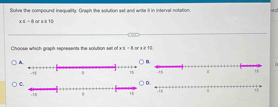 Solve the compound inequality. Graph the solution set and write it in interval notation. eed
x≤ -8 or x≥ 10
Choose which graph represents the solution set of x≤ -8 or x≥ 10. 
A. 
B 
in 

C 
D.