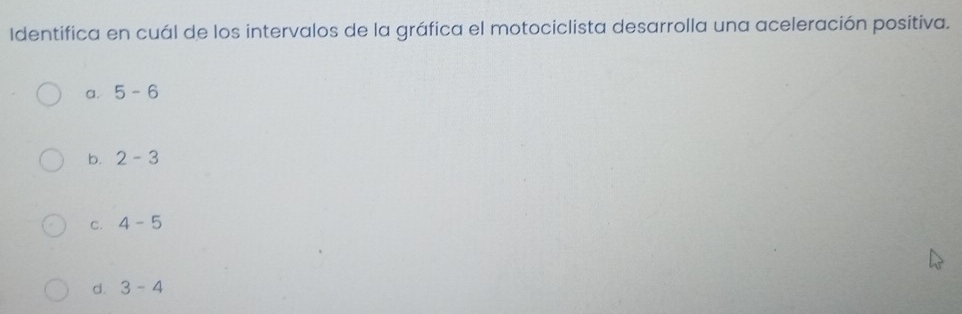 Identifica en cuál de los intervalos de la gráfica el motociclista desarrolla una aceleración positiva.
a. 5-6
b. 2-3
C. 4-5
d. 3-4