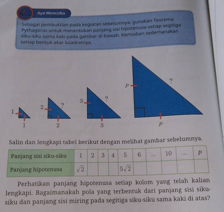 Ayo Mencoba
Sebagai pembuktian pada kegiatan sebelumnya, gunakan Teorema
Pythagoras untuk menentukan panjang sisi hipotenusa setiap segitiga
siku-siku sama kaki pada gambar di bawah. Kemudian sederhanakan
setiap bentuk akar kuadratnya.
Salin dan lengkapi tabel berikut dengan melihat gambar sebelumnya.
Perhatikan panjang hipotenusa setiap kolom yang telah kalian
lengkapi. Bagaimanakah pola yang terbentuk dari panjang sisi siku-
siku dan panjang sisi miring pada segitiga siku-siku sama kaki di atas?