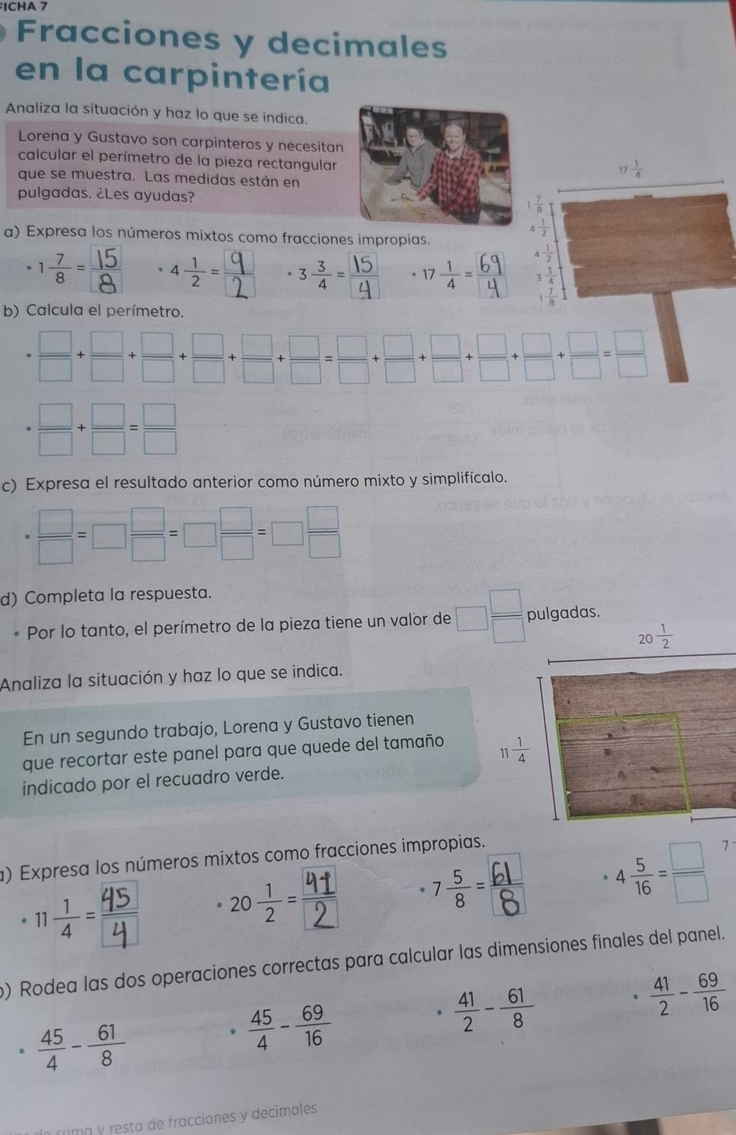 ICHA 7
Fracciones y decimales
en la carpintería
Analiza la situación y haz lo que se indica.
Lorena y Gustavo son carpinteros y necesitan
calcular el perímetro de la pieza rectangular
 1/4 
que se muestra. Las medidas están en
pulgadas. ¿Les ayudas?
1 7/8 
a) Expresa los números mixtos como fracciones impropias.
 1/2 
 1/2 
 3 3/4 
1 7/8 
b) Calcula el perímetro.
·  □ /□  + □ /□  + □ /□  + □ /□  + □ /□  + □ /□  + □ /□  + □ /□  + □ /□  = □ /□  
·  □ /□  + □ /□  = □ /□  
c) Expresa el resultado anterior como número mixto y simplifícalo.
* □ /□  =□  □ /□  =□  □ /□  =□  □ /□  
d) Completa la respuesta.
* Por lo tanto, el perímetro de la pieza tiene un valor de □  □ /□   pulgadas.
20 1/2 
Analiza la situación y haz lo que se indica.
En un segundo trabajo, Lorena y Gustavo tienen
que recortar este panel para que quede del tamaño  1/4 
11
indicado por el recuadro verde.
B
) Expresa los números mixtos como fracciones impropias.
20÷= 4 5/16 = □ /□  
7
) Rodea las dos operaciones correctas para calcular las dimensiones finales del panel.
.  41/2 - 61/8 .  41/2 - 69/16 .  45/4 - 61/8 
 45/4 - 69/16 
numá y resta de fracciones y decimales