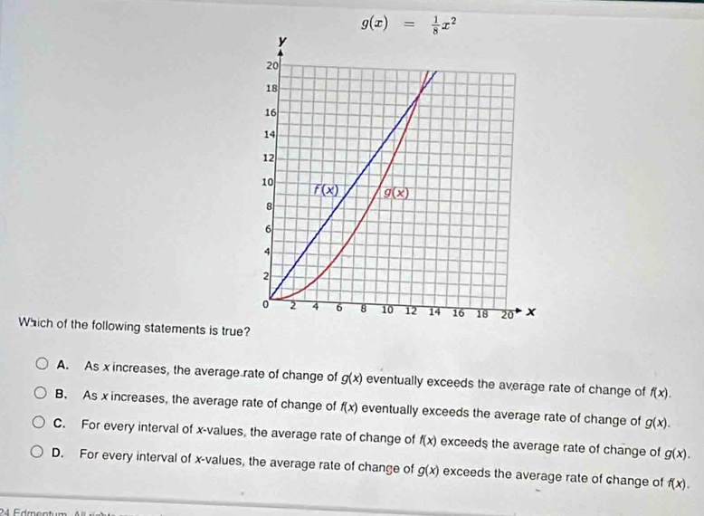 g(x)= 1/8 x^2
Which of the following statements is true?
A. As x increases, the average rate of change of g(x) eventually exceeds the average rate of change of f(x).
B. As x increases, the average rate of change of f(x) eventually exceeds the average rate of change of g(x).
C. For every interval of x-values, the average rate of change of f(x) exceeds the average rate of change of g(x).
D. For every interval of x-values, the average rate of change of g(x) exceeds the average rate of change of f(x).
24 Edmentum