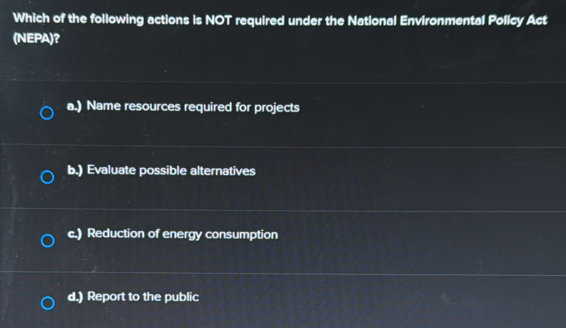 Which of the following actions is NOT required under the National Environmental Policy Act
(NEPA)?
a.) Name resources required for projects
b.) Evaluate possible alternatives
c.) Reduction of energy consumption
d.) Report to the public