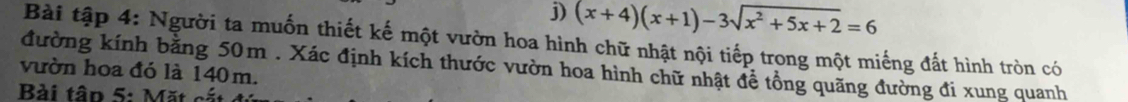 (x+4)(x+1)-3sqrt(x^2+5x+2)=6
Bài tập 4: Người ta muốn thiết kế một vườn hoa hình chữ nhật nội tiếp trong một miếng đất hình tròn có 
vườn hoa đó là 140 m. đường kính bằng 50m. Xác định kích thước vườn hoa hình chữ nhật để tổng quãng đường đi xung quanh 
Bài tập 5: Mặt cắt ở