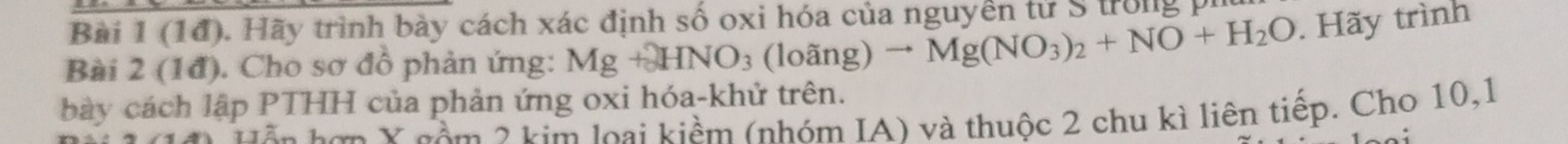 (1đ). Hãy trình bày cách xác định số oxi hóa của nguyên tử S trong pi 
Bài 2 (1đ). Cho sơ đồ phản ứng: Mg+HNO_3 (loang)to Mg(NO_3)_2+NO+H_2O. Hãy trình 
bày cách lập PTHH của phản ứng oxi hóa-khử trên. 
Hễn hơp X gêm 2 kim loại kiềm (nhóm IA) và thuộc 2 chu kì liên tiếp. Cho 10, 1