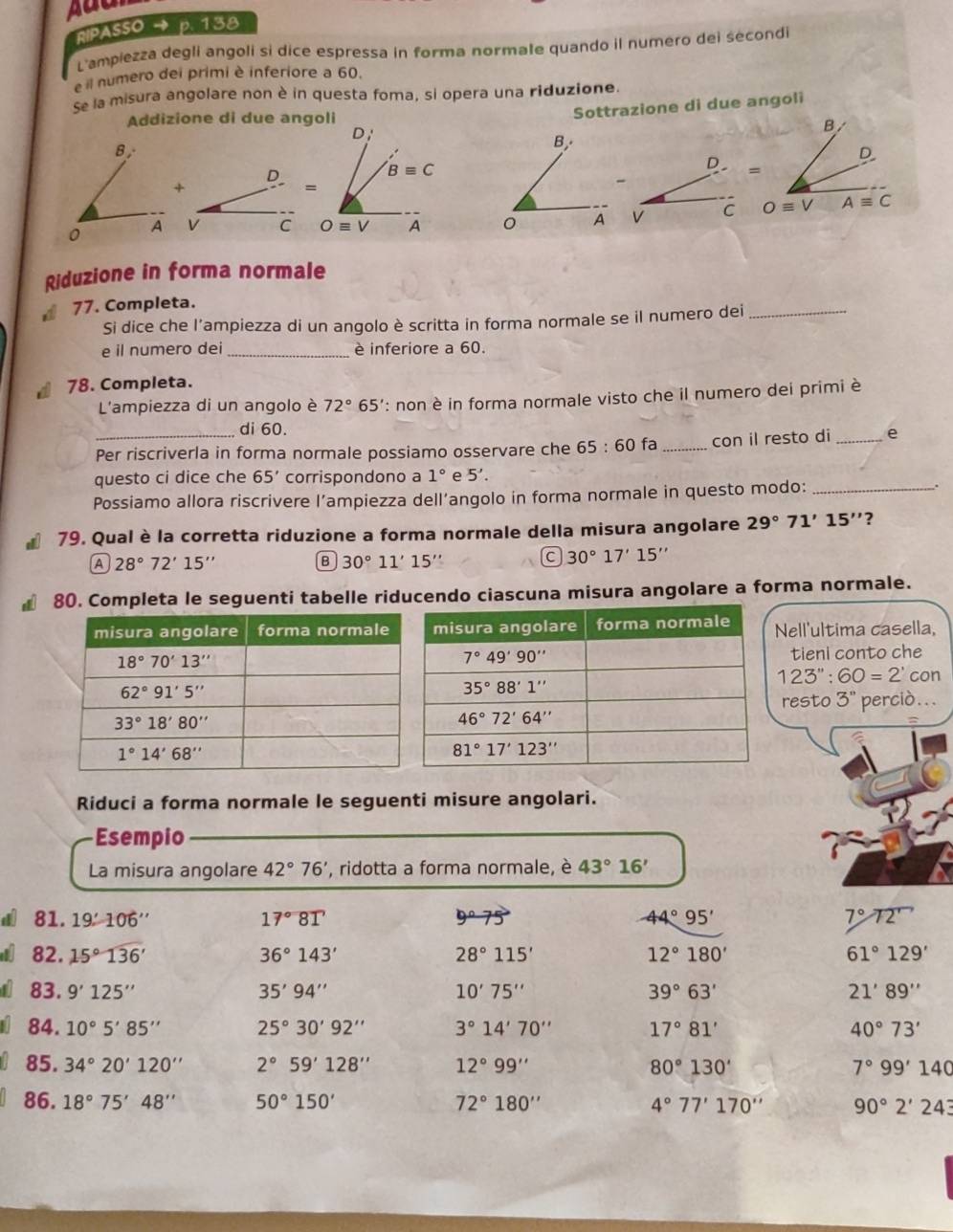 RIPASSO → p. 138
L'ampiezza degli angoli sì dice espressa in forma normale quando il numero dei secondi
e il numero dei primi è inferiore a 60.
Se la misura angolare non è in questa foma, si opera una riduzione.
Addizione di due angoli
Sottrazione di due angoli
D;
B
D.
D
Bequiv C
=
+
=
V C Oequiv V A V C Oequiv V Aequiv C
Riduzione in forma normale
77. Completa.
Si dice che l’ampiezza di un angolo è scritta in forma normale se il numero dei_
e il numero dei_ è inferiore a 60.
◢ 78. Completa.
L'ampiezza di un angolo è 72° 5 : non è in forma normale visto che il numero dei primi è
di 60.
Per riscriverla in forma normale possiamo osservare che 65:60 fa_ con il resto di _e
questo ci dice che 65' corrispondono a 1° e 5'.
Possiamo allora riscrivere l’ampiezza dell’angolo in forma normale in questo modo: _.
# 79. Qual è la corretta riduzione a forma normale della misura angolare 29°71'15'' ?
A 28°72'15''
B 30°11'15
a 30°17'15..
80. Completa le seguenti tabelle riducendo ciascuna misura angolare a forma normale.
Nell'ultima casella,
tieni conto che
123'':60=2' con
resto 3''
perciò...
Riduci a forma normale le seguenti misure angolari.
Esempio
La misura angolare 42°76' , ridotta a forma normale, è 43°16'
81.19± 106''
17°8T
9°75
44°95'
7°72'prime 
82.15°136'
36°143'
28°115'
12°180'
61°129'
83. 9'125''
35'94''
10'75''
39°63'
21'89''
84. 10°5'85'' 25°30'92'' 3°14'70'' 17°81' 40°73'
85. 34°20'120'' 2°59'128'' 12°99'' 80°130' 7°99'140
86. 18°75'48'' 50°150' 72°180'' 4°77'170'' 90°2'243