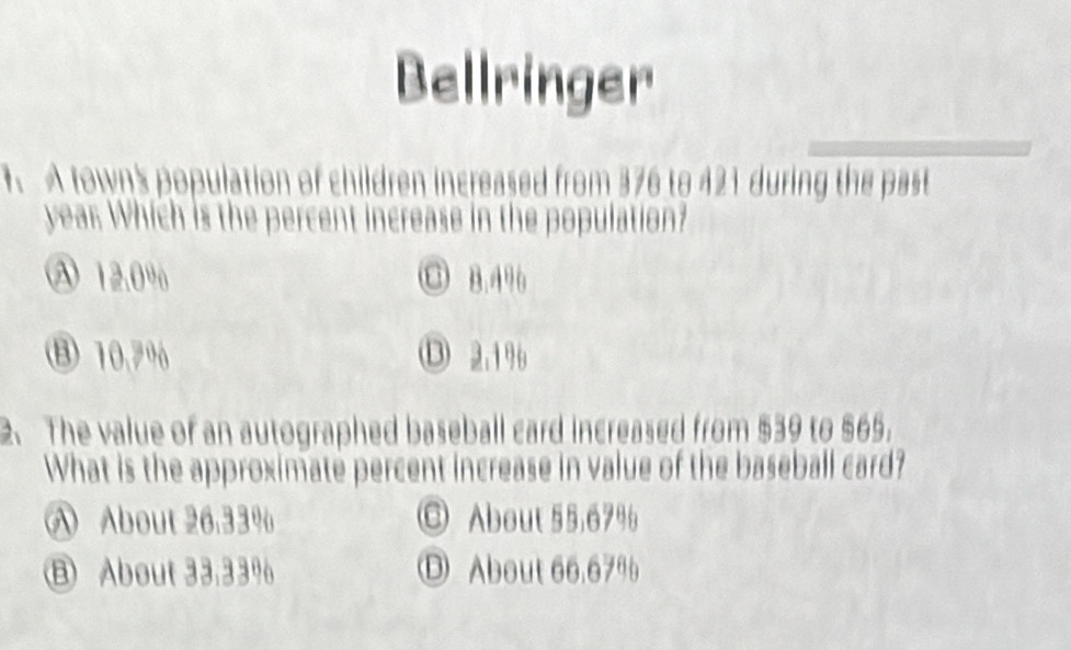 Bellringer
1 A town's population of children increased from 376 to 421 during the past
year Which is the percent increase in the population?
A 12.0% C B. 496
⑧ 10.7% ⑬ 2.19
2. The value of an autographed baseball card increased from $39 to $65.
What is the approximate percent increase in value of the baseball card?
A About 26.33% ◎ About 55,67%
⑧ About 33.33% ① About 66.67%