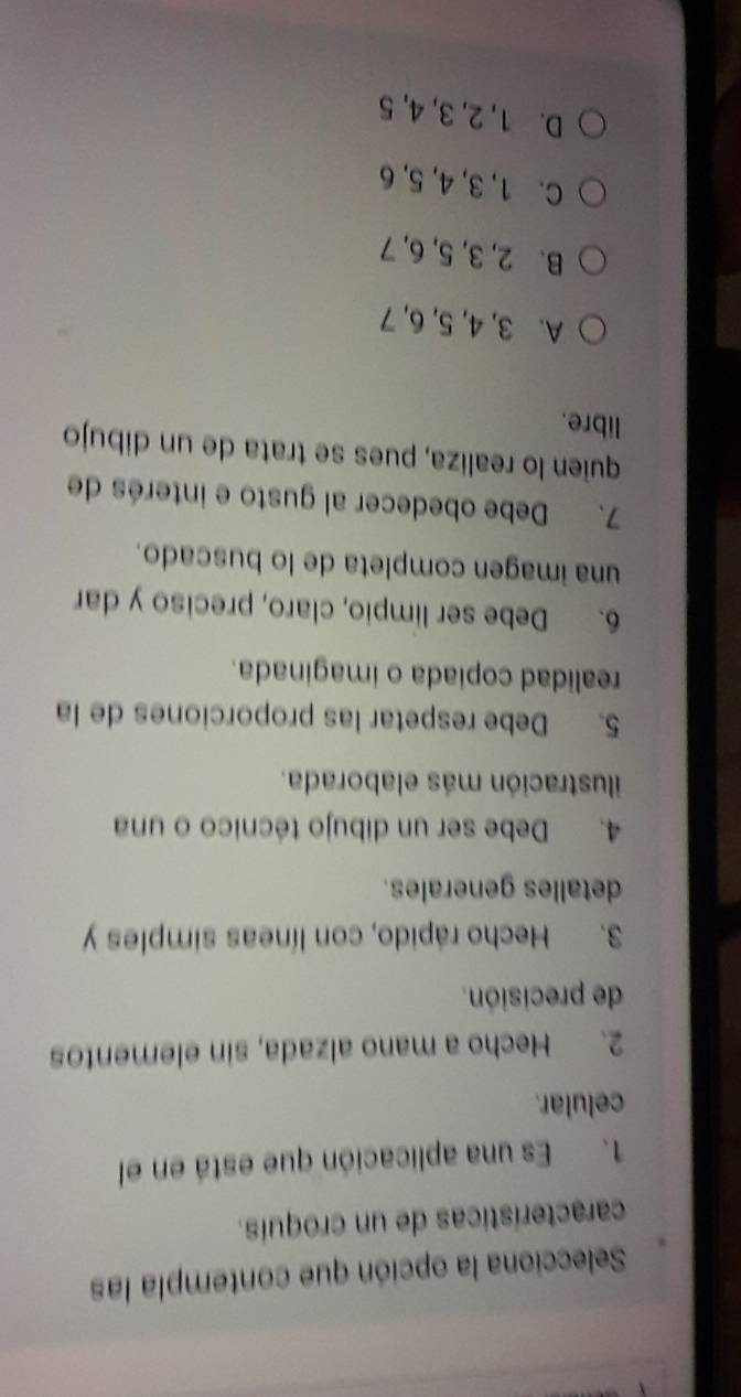 Selecciona la opción que contempla las
características de un croquís.
1. Es una aplicación que está en el
celular.
2. Hecho a mano alzada, sin elementos
de precisión.
3. Hecho rápido, con líneas simples y
detalles generales.
4. Debe ser un dibujo técnico o una
ilustración más elaborada.
5. Debe respetar las proporciones de la
realidad copiada o imaginada.
6. Debe ser limpio, claro, preciso y dar
una imagen completa de lo buscado.
7. Debe obedecer al gusto e interés de
quien lo realiza, pues se trata de un dibujo
libre.
A. 3, 4, 5, 6, 7
B. 2, 3, 5, 6, 7
C. 1, 3, 4, 5, 6
D. 1, 2, 3, 4, 5