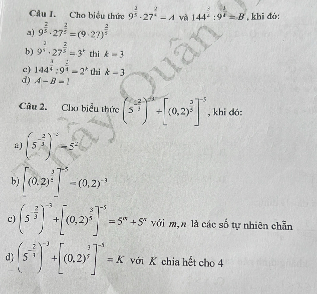 Cho biểu thức 9^(frac 2)5· 27^(frac 2)5=A và 144^(frac 3)4:9^(frac 3)4=B , khi đó: 
a) 9^(frac 2)5· 27^(frac 2)5=(9· 27)^ 2/5 
b) 9^(frac 2)5· 27^(frac 2)5=3^k thì k=3
c) 144^(frac 3)4:9^(frac 3)4=2^k thì k=3
d) A-B=1
Câu 2. Cho biểu thức (5^(-frac 2)3)^-3+[(0,2)^ 3/5 ]^-5 , khi đó: 
a) (5^(-frac 2)3)^-3=5^2
b) [(0,2)^ 3/5 ]^-5=(0,2)^-3
c) (5^(-frac 2)3)^-3+[(0,2)^ 3/5 ]^-5=5^m+5^n với m,n là các số tự nhiên chẵn 
d) (5^(-frac 2)3)^-3+[(0,2)^ 3/5 ]^-5=K với K chia hết cho 4