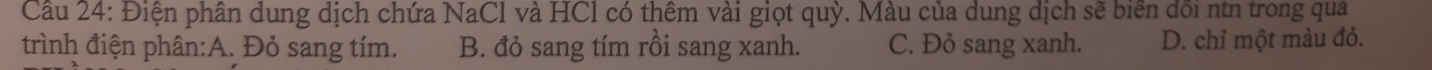 Cầu 24: Điện phân dung dịch chứa NaCl và HCl có thêm vài giọt quỳ. Màu của dung dịch sẽ biển dổi ntn trong qua
trình điện phân:A. Đỏ sang tím. B. đỏ sang tím rồi sang xanh. C. Đỏ sang xanh. D. chỉ một màu đỏ.