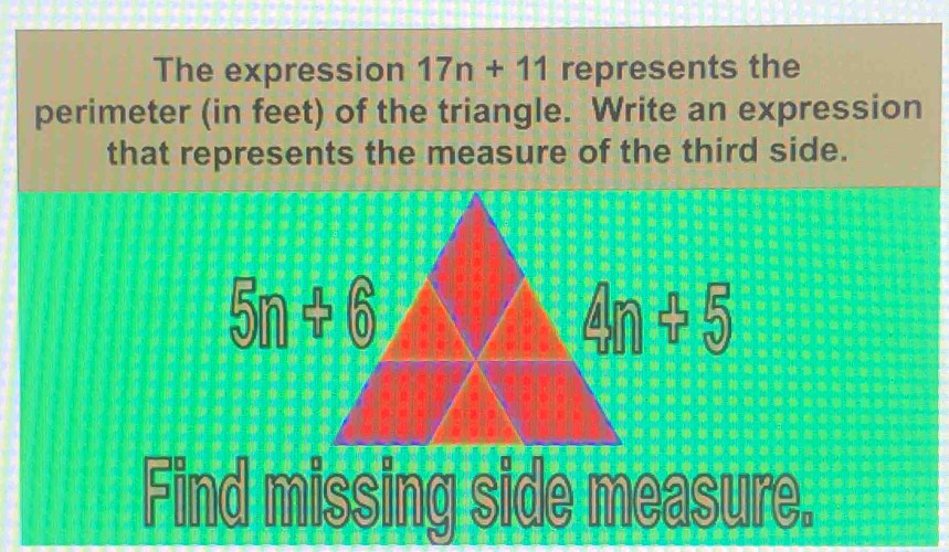 The expression 17n+11 represents the
perimeter (in feet) of the triangle. Write an expression
that represents the measure of the third side.
Find missing side measure.