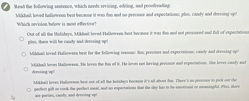 a Read the following sentence, which needs revising, editing, and proofreading:
Mikhail loved halloween best because it was fun and no pressure and expectations; plus, candy and dressing up!
Which revision below is most effective?
Out of all the Holidays, Mikhail loved Halloween best because it was fun and not pressured and full of expectations
plus, there will be candy and dressing up!
Mikhail loved Halloween best for the following reasons: fun; pressure and expectations; candy and dressing up!
Mikhail loves Halloween. He loves the fun of it. He loves not having pressure and expectations. She loves candy and
dressing up!
Mikhail loves Halloween best out of all the holidays because it’s all about fun. There’s no pressure to pick out the
perfect gift or cook the perfect meal, and no expectations that the day has to be emotional or meaningful. Plus, there
are parties, candy, and dressing up!