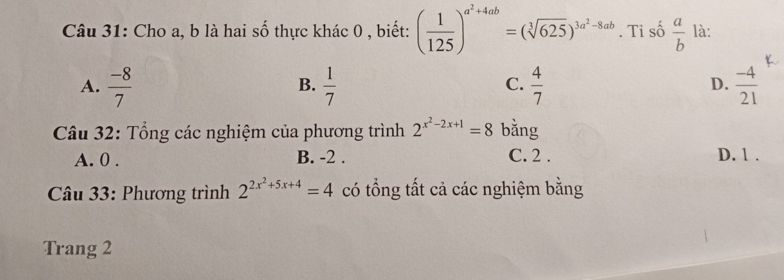 Cho a, b là hai số thực khác 0 , biết: ( 1/125 )^a^2+4ab=(sqrt[3](625))^3a^2-8ab. Tỉ số  a/b  là:
A.  (-8)/7   1/7   4/7   (-4)/21 
B.
C.
D.
Câu 32: Tổng các nghiệm của phương trình 2^(x^2)-2x+1=8 bằng
A. 0. B. -2. C. 2. D. 1.
* Câu 33: Phương trình 2^(2x^2)+5x+4=4 có tổng tất cả các nghiệm bằng
Trang 2