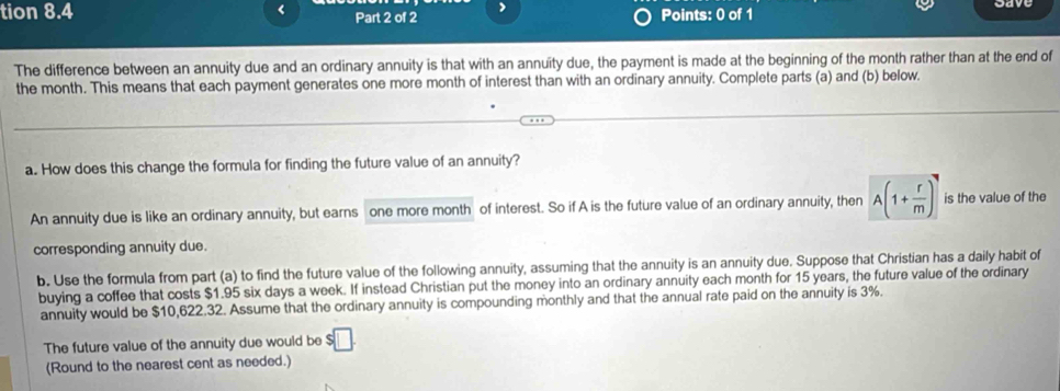 tion 8.4 < Part 2 of 2 > Points: 0 of 1 
The difference between an annuity due and an ordinary annuity is that with an annuity due, the payment is made at the beginning of the month rather than at the end of 
the month. This means that each payment generates one more month of interest than with an ordinary annuity. Complete parts (a) and (b) below. 
a. How does this change the formula for finding the future value of an annuity? 
An annuity due is like an ordinary annuity, but earns one more month of interest. So if A is the future value of an ordinary annuity, then A(1+ r/m )^7 is the value of the 
corresponding annuity due. 
b. Use the formula from part (a) to find the future value of the following annuity, assuming that the annuity is an annuity due. Suppose that Christian has a daily habit of 
buying a coffee that costs $1.95 six days a week. If instead Christian put the money into an ordinary annuity each month for 15 years, the future value of the ordinary 
annuity would be $10,622.32. Assume that the ordinary annuity is compounding monthly and that the annual rate paid on the annuity is 3%. 
The future value of the annuity due would be $□
(Round to the nearest cent as needed.)