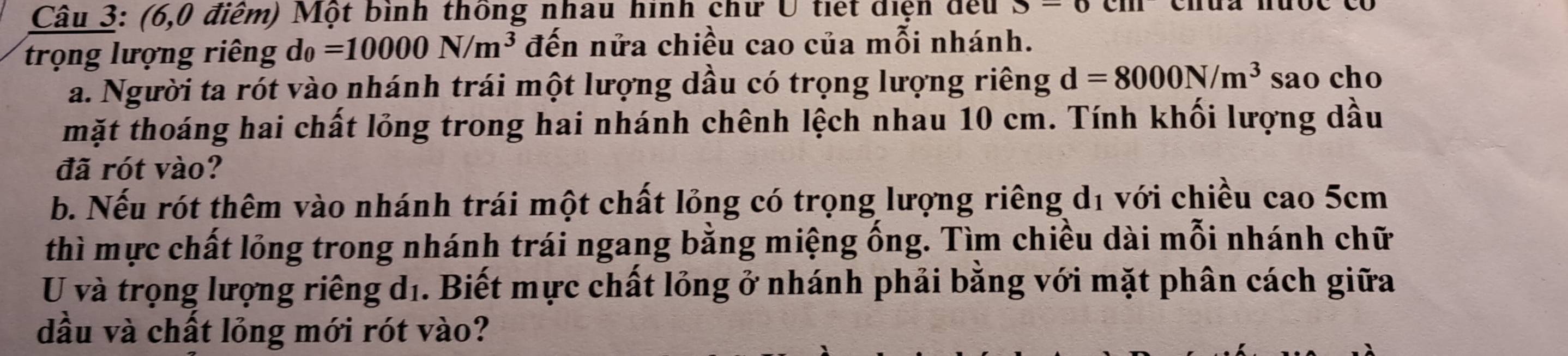 (6,0 điểm) Một bình thông nhau hình chư U tiết diện đếu S=0
trọng lượng riêng d_0=10000N/m^3 đến nửa chiều cao của mỗi nhánh. 
a. Người ta rót vào nhánh trái một lượng dầu có trọng lượng riêng d=8000N/m^3 sao cho 
mặt thoáng hai chất lỏng trong hai nhánh chênh lệch nhau 10 cm. Tính khối lượng dầu 
đã rót vào? 
b. Nếu rót thêm vào nhánh trái một chất lỏng có trọng lượng riêng d1 với chiều cao 5cm
thì mực chất lồng trong nhánh trái ngang bằng miệng ống. Tìm chiều dài mỗi nhánh chữ 
U và trọng lượng riêng dí. Biết mực chất lỏng ở nhánh phải bằng với mặt phân cách giữa 
dầu và chất lỏng mới rót vào?