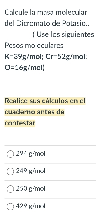 Calcule la masa molecular
del Dicromato de Potasio..
( Use los siguientes
Pesos moleculares
K=39g/mol; Cr=52g/mol;
O=16g/mol)
Realice sus cálculos en el
cuaderno antes de
contestar.
294 g/mol
249 g/mol
250 g/mol
429 g/mol