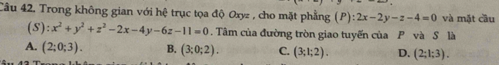 Trong không gian với hệ trục tọa độ Oxyz , cho mặt phẳng (P): 2x-2y-z-4=0 và mặt cầu
(S): x^2+y^2+z^2-2x-4y-6z-11=0. Tâm của đường tròn giao tuyến của P và S là
A. (2;0;3). B. (3;0;2). C. (3;1;2). D. (2;1;3).