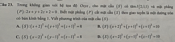 Trong không gian với hệ tọa độ Oxyz, cho mặt cầu (S) có tâm I(2;1;1) và mặt phẳng
(P): 2x+y+2z+2=0. Biết mặt phẳng (P) cất mặt cầu (S) theo giao tuyến là một đường tròn
có bán kính bằng 1. Viết phương trình của mặt cầu (S)
A. (S):(x+2)^2+(y+1)^2+(z+1)^2=8 B. (S):(x+2)^2+(y+1)^2+(z+1)^2=10
C. (S):(x-2)^2+(y-1)^2+(z-1)^2=8 D. (S):(x-2)^2+(y-1)^2+(z-1)^2=10