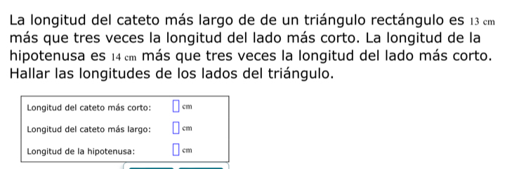 La longitud del cateto más largo de de un triángulo rectángulo es 13 cm
más que tres veces la longitud del lado más corto. La longitud de la 
hipotenusa es 14 cm más que tres veces la longitud del lado más corto. 
Hallar las longitudes de los lados del triángulo. 
Longitud del cateto más corto: cm
Longitud del cateto más largo: cm
Longitud de la hipotenusa: cm